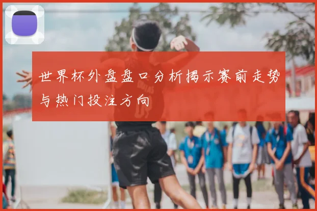 世界杯外盘盘口分析揭示赛前走势与热门投注方向