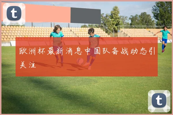 欧洲杯最新消息中国队备战动态引关注
