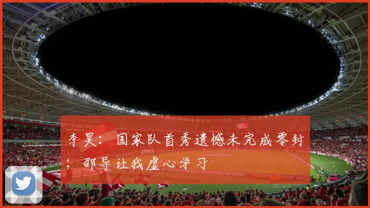 李昊：国家队首秀遗憾未完成零封；邵导让我虚心学习